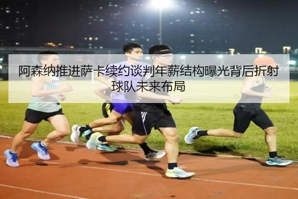 阿森纳推进萨卡续约谈判年薪结构曝光背后折射球队未来布局